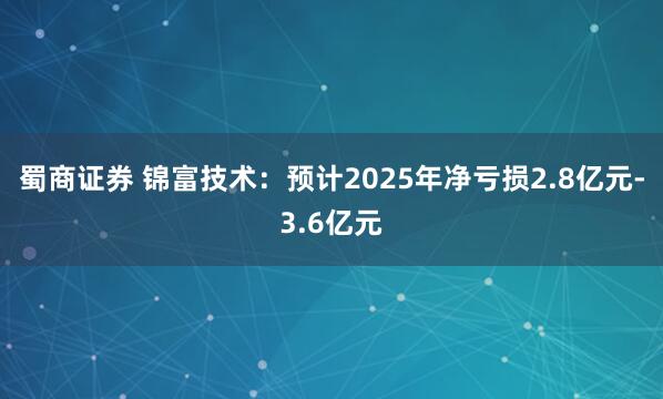 蜀商证券 锦富技术：预计2025年净亏损2.8亿元-3.6亿元