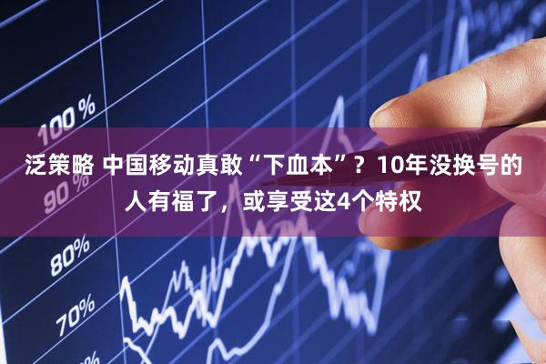 泛策略 中国移动真敢“下血本”？10年没换号的人有福了，或享受这4个特权
