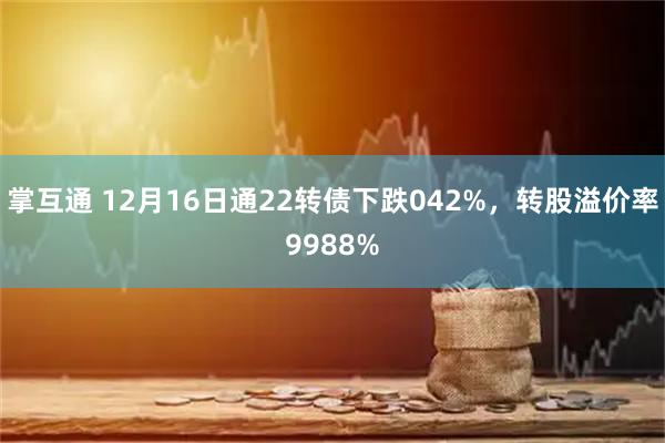 掌互通 12月16日通22转债下跌042%，转股溢价率9988%
