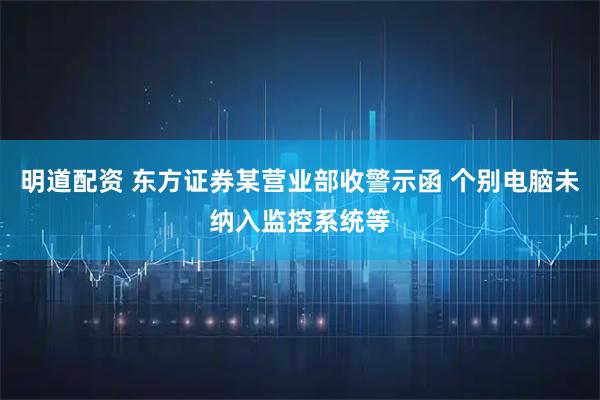 明道配资 东方证券某营业部收警示函 个别电脑未纳入监控系统等