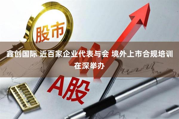 鑫创国际 近百家企业代表与会 境外上市合规培训在深举办