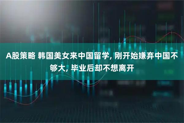 A股策略 韩国美女来中国留学, 刚开始嫌弃中国不够大, 毕业后却不想离开