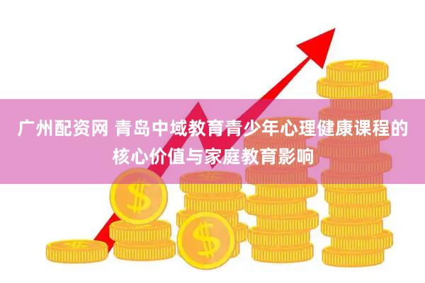 广州配资网 青岛中域教育青少年心理健康课程的核心价值与家庭教育影响