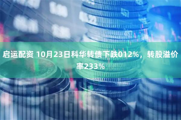 启运配资 10月23日科华转债下跌012%，转股溢价率233%