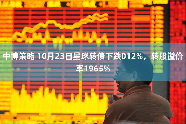 中博策略 10月23日星球转债下跌012%，转股溢价率1965%