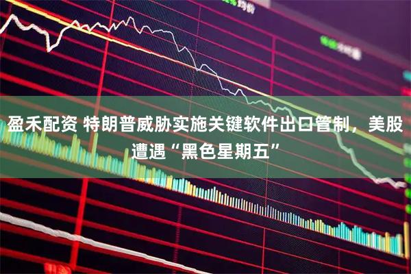 盈禾配资 特朗普威胁实施关键软件出口管制，美股遭遇“黑色星期五”